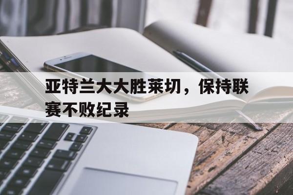 雷火电竞app-亚特兰大大胜莱切，保持联赛不败纪录的简单介绍